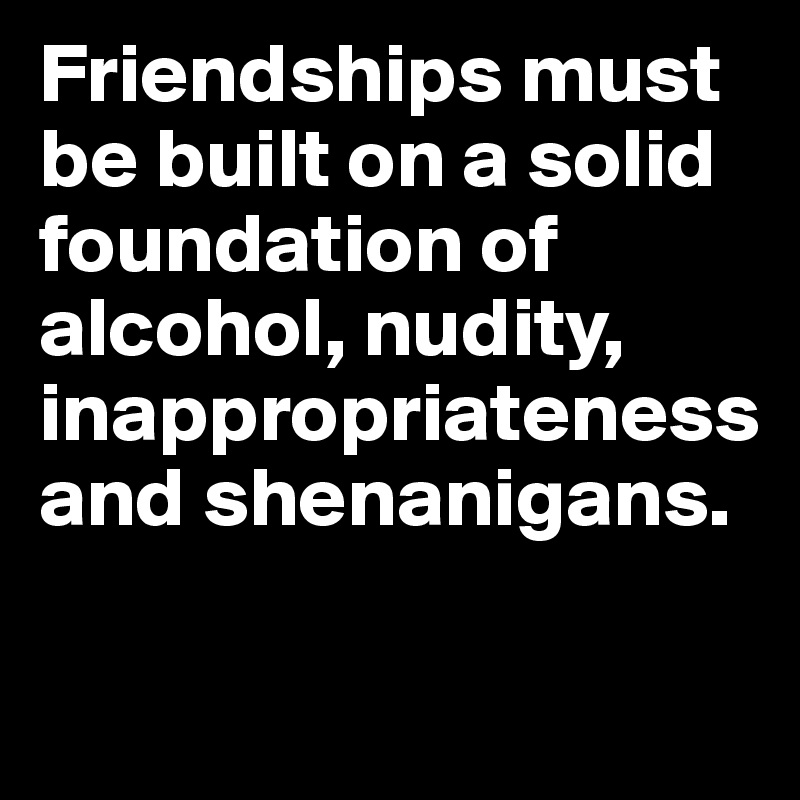 Friendships must be built on a solid foundation of alcohol, nudity, inappropriateness and shenanigans. 

