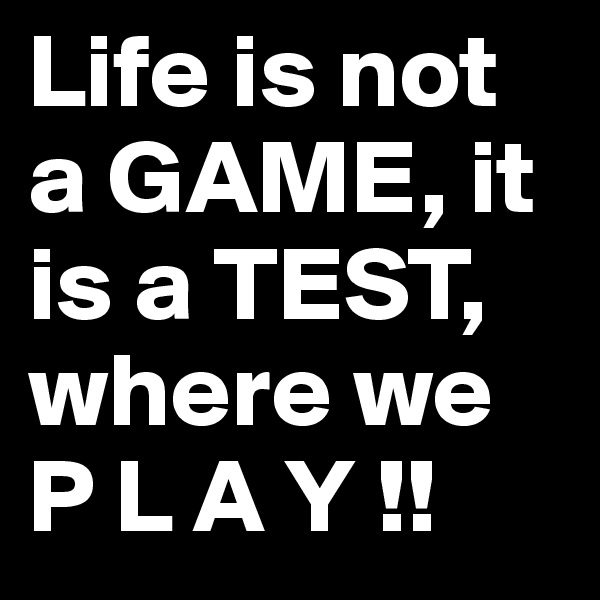 Life is not a GAME, it is a TEST, where we P L A Y !! 
