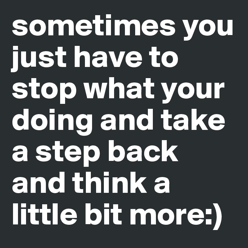 sometimes you just have to stop what your doing and take a step back and think a little bit more:)