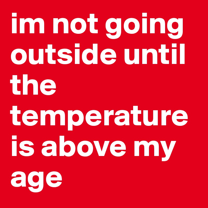 im not going outside until the temperature is above my age
