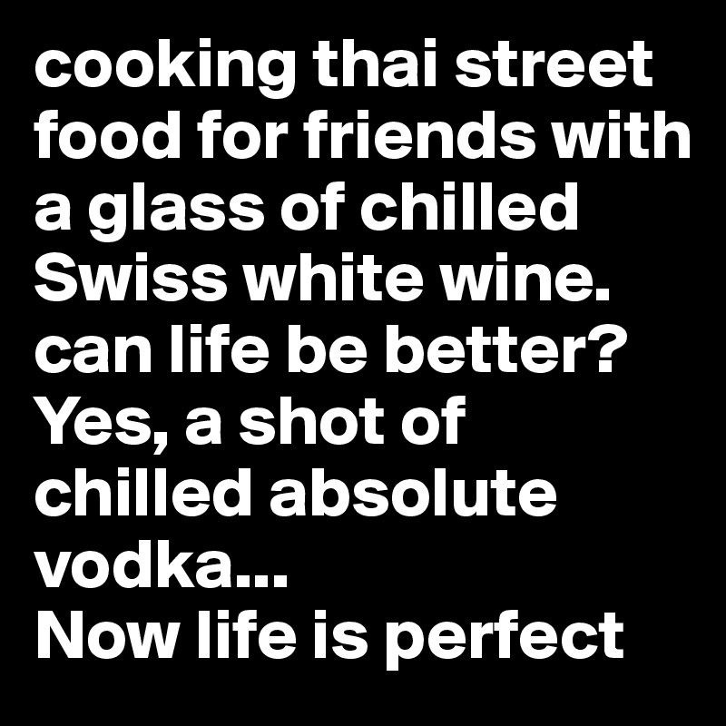cooking thai street food for friends with a glass of chilled Swiss white wine. can life be better? 
Yes, a shot of chilled absolute vodka... 
Now life is perfect