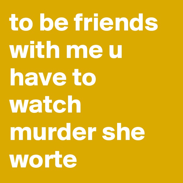 to be friends with me u have to watch murder she worte