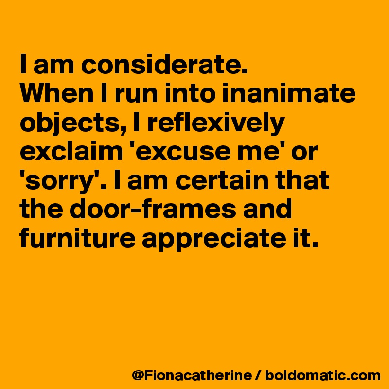 
I am considerate.
When I run into inanimate objects, I reflexively 
exclaim 'excuse me' or
'sorry'. I am certain that
the door-frames and
furniture appreciate it.



