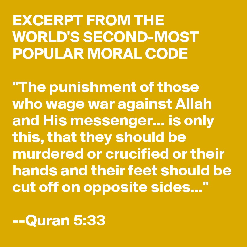 EXCERPT FROM THE WORLD'S SECOND-MOST POPULAR MORAL CODE

"The punishment of those who wage war against Allah and His messenger... is only this, that they should be murdered or crucified or their hands and their feet should be cut off on opposite sides..."

--Quran 5:33