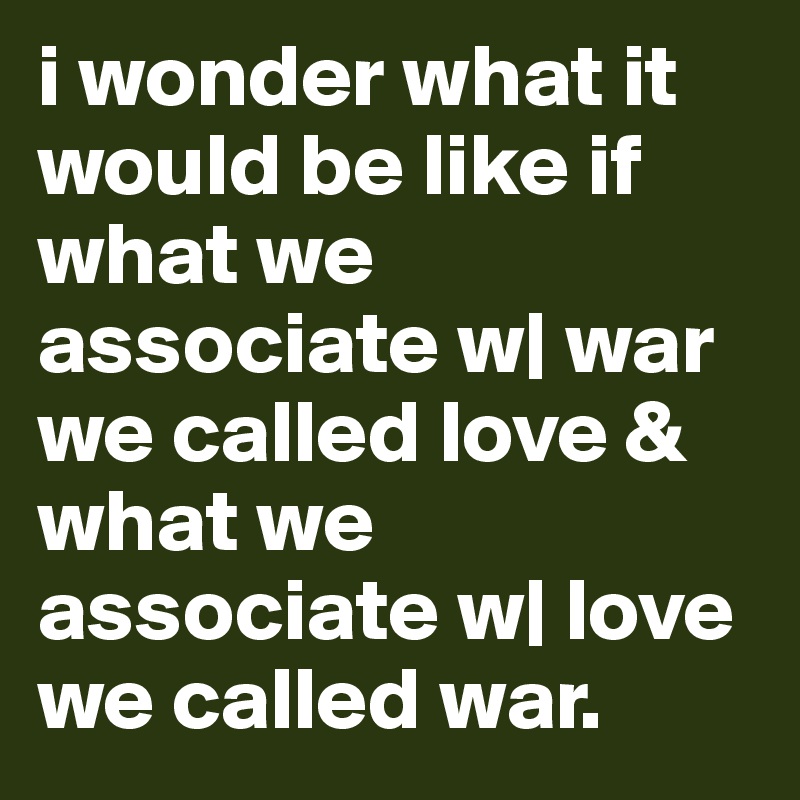 i wonder what it would be like if what we associate w| war we called love & what we associate w| love we called war.