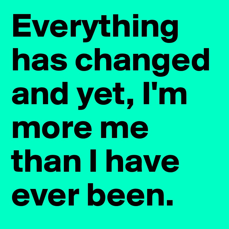 Everything has changed and yet, I'm more me than I have ever been. 