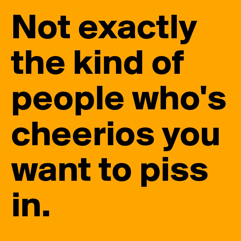 Not exactly the kind of people who's cheerios you want to piss in.