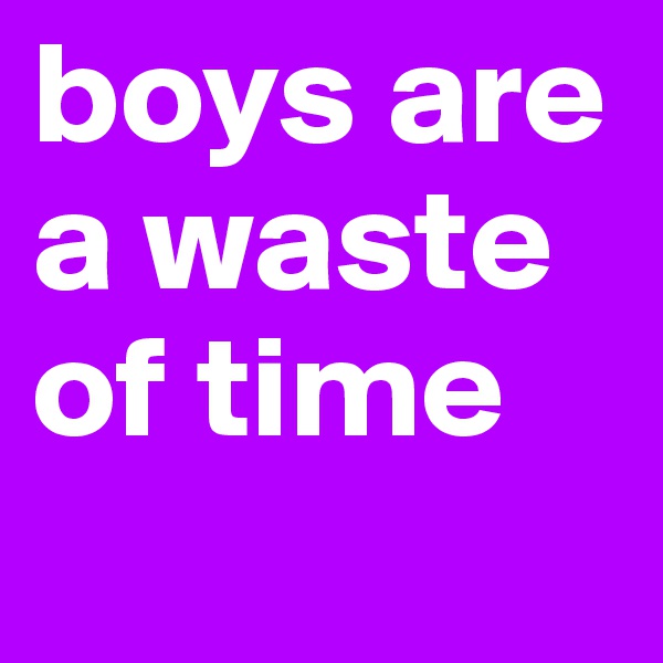 boys are a waste of time
