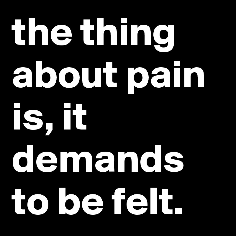 the thing about pain is, it demands to be felt.