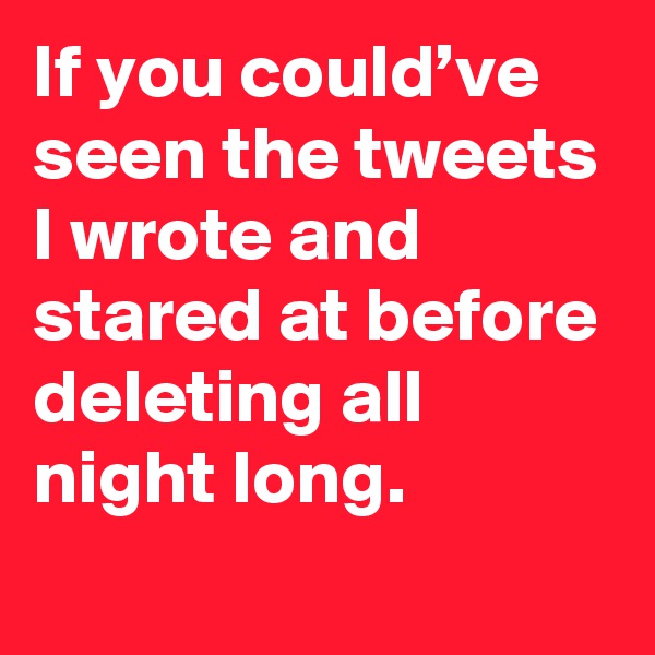 If you could’ve seen the tweets I wrote and stared at before deleting all night long.