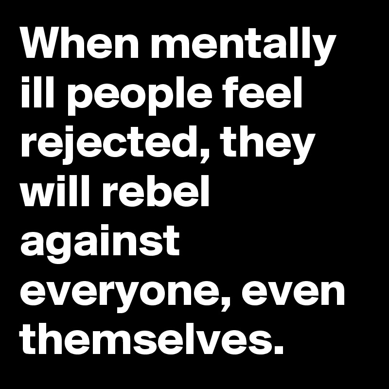 When mentally ill people feel rejected, they will rebel against everyone, even themselves.