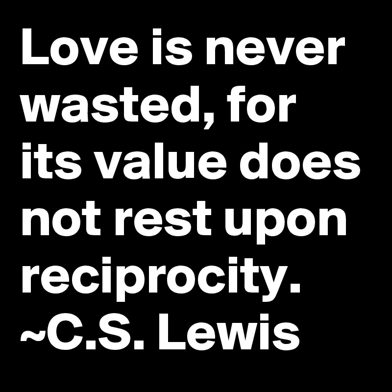 Love is never wasted, for its value does not rest upon reciprocity. ~C.S. Lewis