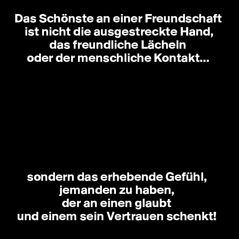  Das Schönste an einer Freundschaft
     ist nicht die ausgestreckte Hand,
               das freundliche Lächeln
      oder der menschliche Kontakt...








      sondern das erhebende Gefühl,
                   jemanden zu haben,
                    der an einen glaubt
  und einem sein Vertrauen schenkt!