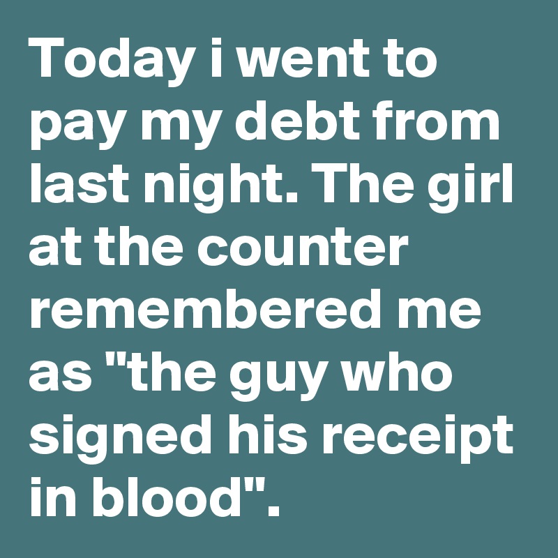 Today i went to pay my debt from last night. The girl at the counter remembered me as "the guy who signed his receipt in blood".
