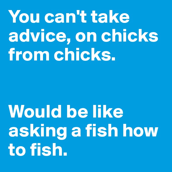 You can't take advice, on chicks from chicks.


Would be like asking a fish how to fish.