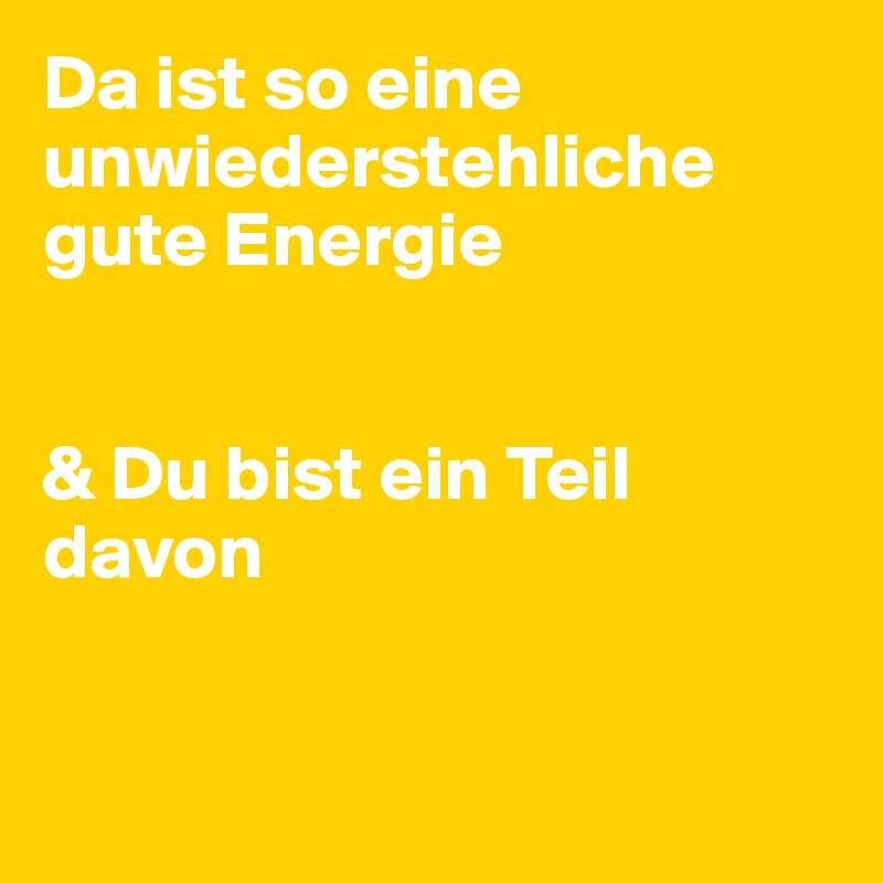 Da ist so eine unwiederstehliche gute Energie 


& Du bist ein Teil davon


