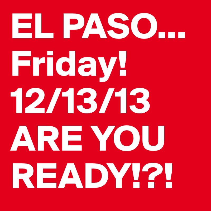 EL PASO...  Friday!12/13/13
ARE YOU READY!?!