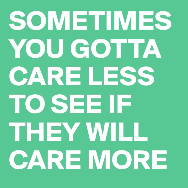 SOMETIMES    YOU GOTTA CARE LESS TO SEE IF THEY WILL CARE MORE