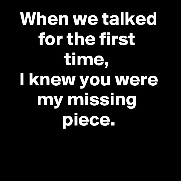 When we talked for the first 
time, 
I knew you were my missing 
piece.

