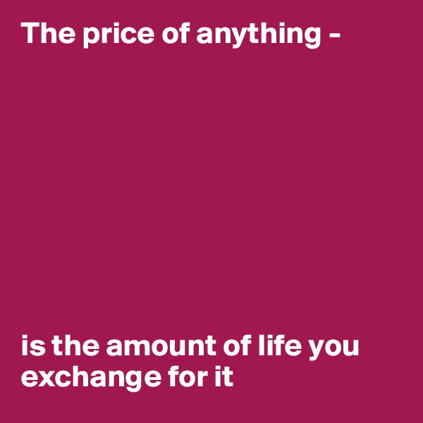 The price of anything - 









is the amount of life you exchange for it