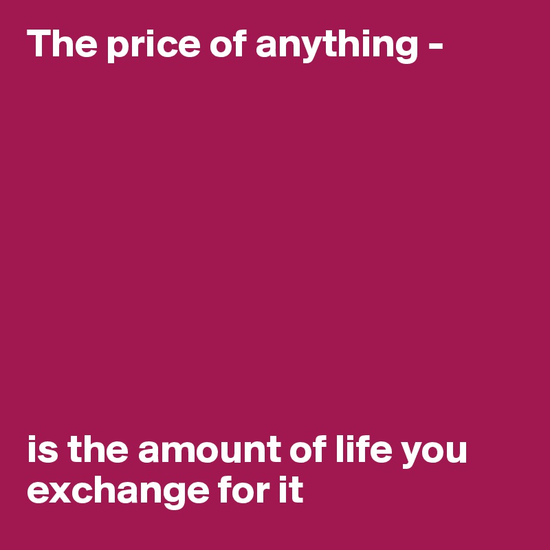The price of anything - 









is the amount of life you exchange for it