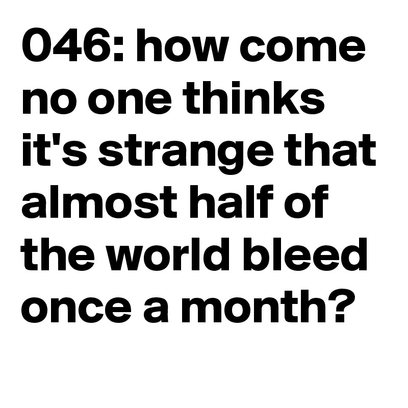 046: how come no one thinks it's strange that almost half of the world bleed once a month? 