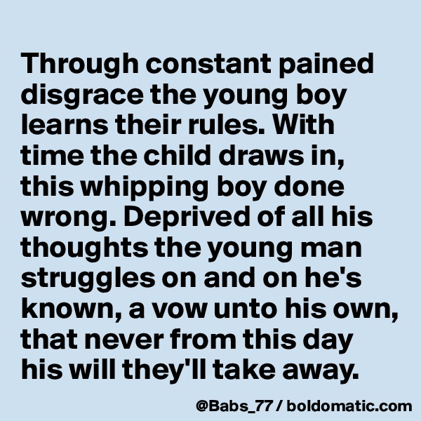 
Through constant pained disgrace the young boy learns their rules. With time the child draws in,
this whipping boy done wrong. Deprived of all his thoughts the young man struggles on and on he's known, a vow unto his own, that never from this day his will they'll take away.