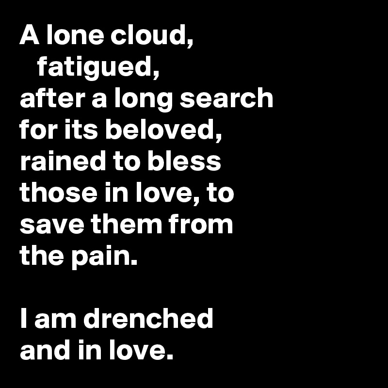 A lone cloud,
   fatigued, 
after a long search 
for its beloved, 
rained to bless 
those in love, to 
save them from 
the pain.

I am drenched 
and in love.