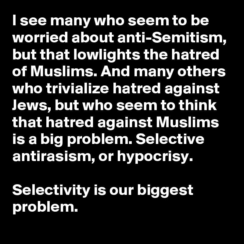I see many who seem to be worried about anti-Semitism, but that lowlights the hatred of Muslims. And many others who trivialize hatred against Jews, but who seem to think that hatred against Muslims is a big problem. Selective antirasism, or hypocrisy.

Selectivity is our biggest problem.