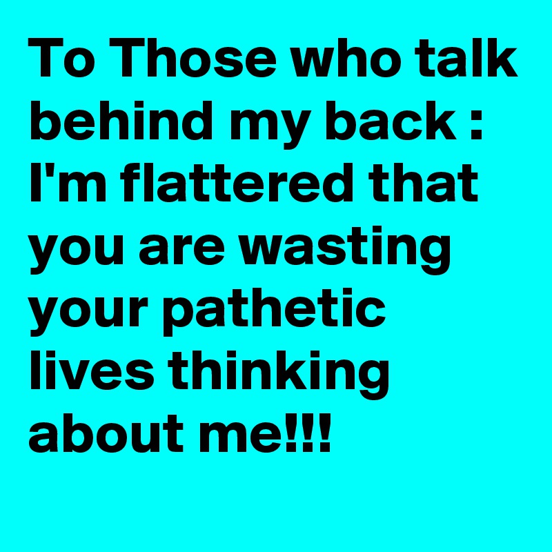 To Those who talk behind my back :  I'm flattered that you are wasting your pathetic lives thinking about me!!!