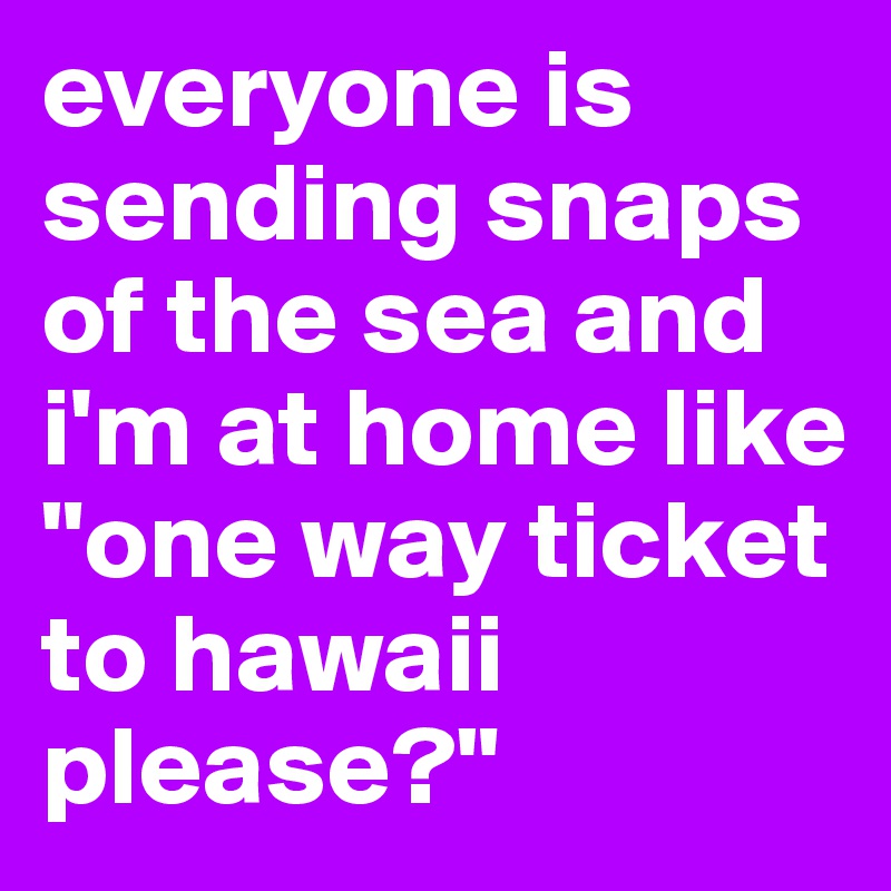 everyone is sending snaps of the sea and i'm at home like 
"one way ticket to hawaii please?"