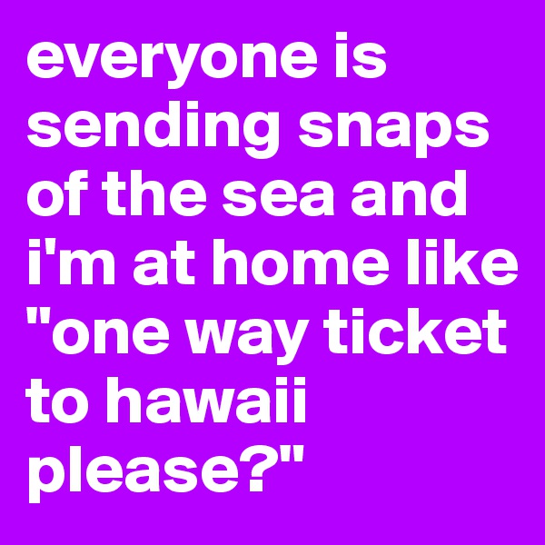 everyone is sending snaps of the sea and i'm at home like 
"one way ticket to hawaii please?"