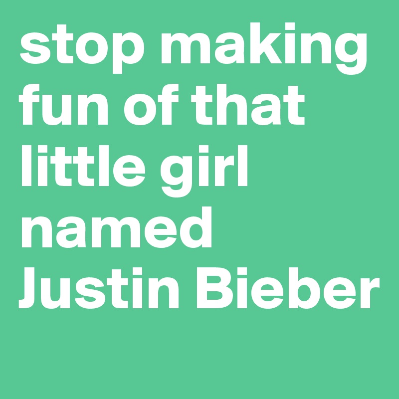 stop making fun of that little girl named Justin Bieber