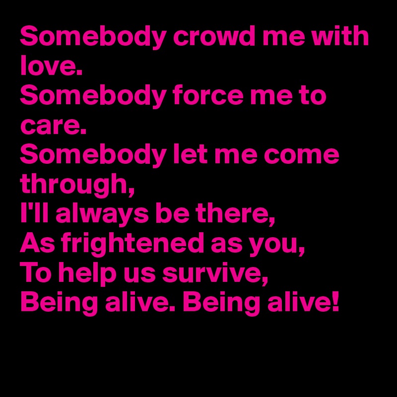 Somebody crowd me with love.
Somebody force me to care.
Somebody let me come through,
I'll always be there,
As frightened as you,
To help us survive,
Being alive. Being alive!

