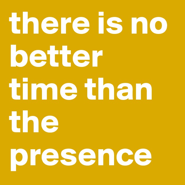 there is no better time than the presence