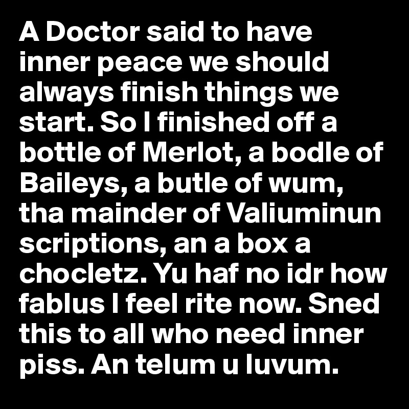 A Doctor said to have inner peace we should always finish things we start. So I finished off a bottle of Merlot, a bodle of Baileys, a butle of wum, tha mainder of Valiuminun scriptions, an a box a chocletz. Yu haf no idr how fablus I feel rite now. Sned this to all who need inner piss. An telum u luvum.
