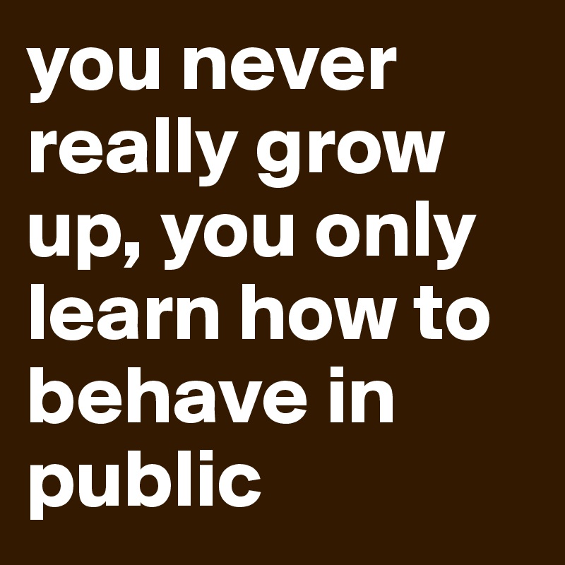you never really grow up, you only learn how to behave in public