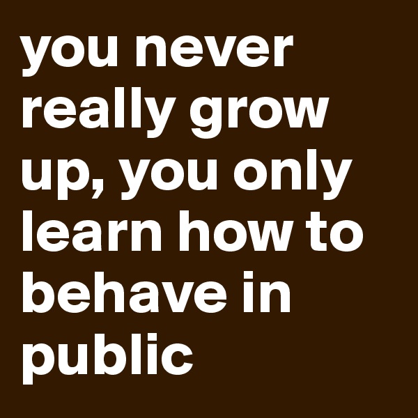 you never really grow up, you only learn how to behave in public
