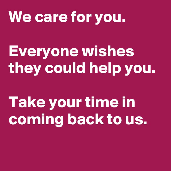 We care for you.

Everyone wishes they could help you.

Take your time in coming back to us.

