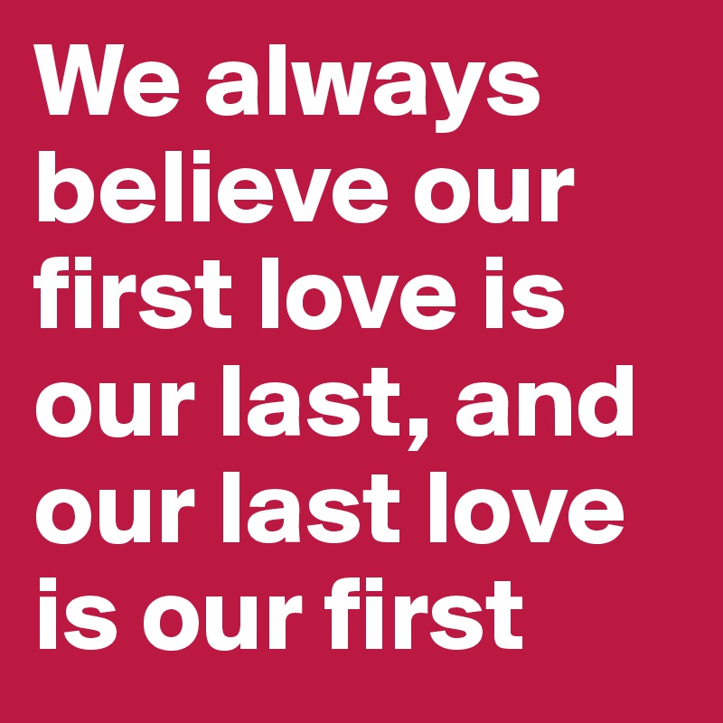 We always believe our first love is our last, and our last love is our first