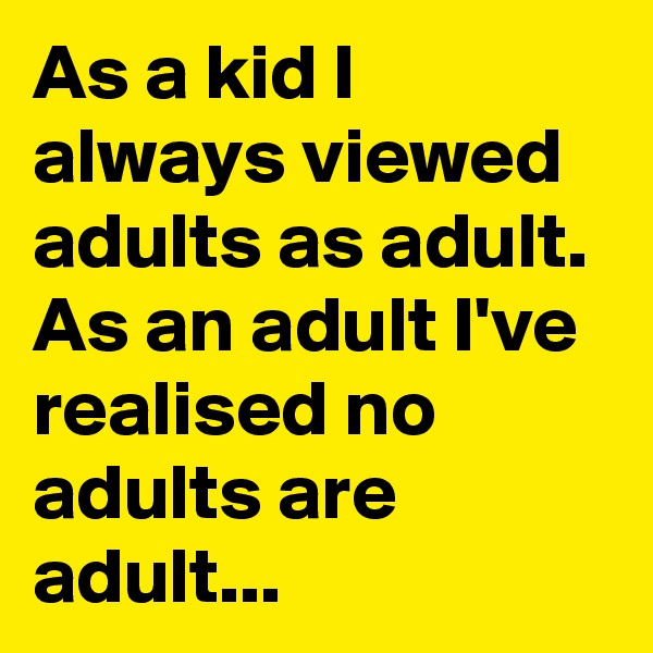 As a kid I always viewed adults as adult. As an adult I've realised no adults are adult...