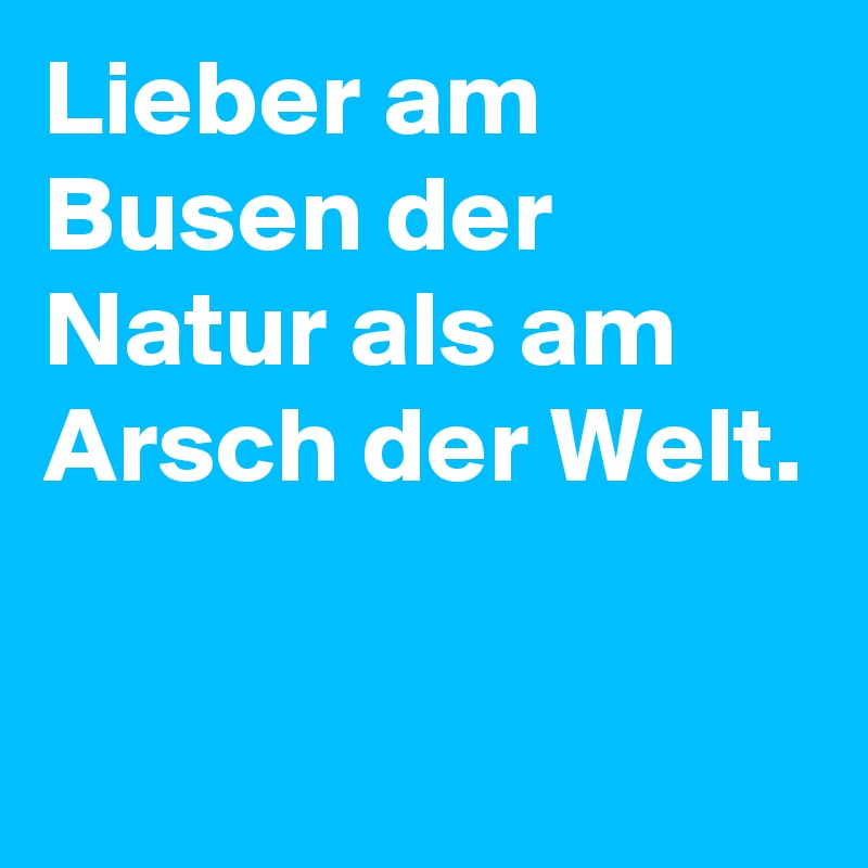 Lieber am Busen der Natur als am Arsch der Welt.

