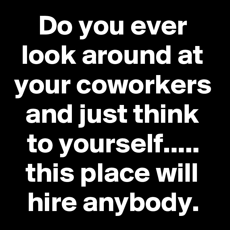 Do you ever look around at your coworkers and just think to yourself.....
this place will hire anybody.