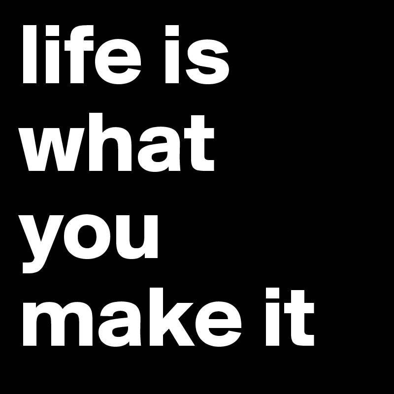 life is what you make it