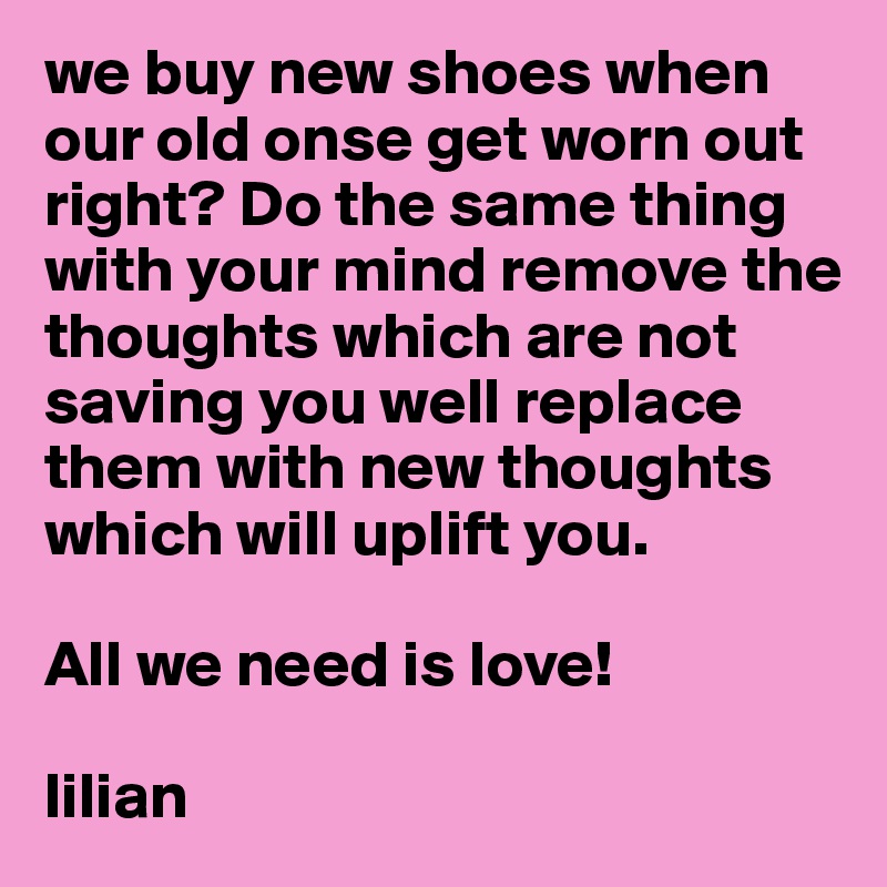 we buy new shoes when our old onse get worn out right? Do the same thing with your mind remove the thoughts which are not saving you well replace them with new thoughts which will uplift you. 

All we need is love!

lilian 