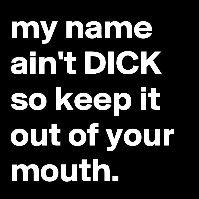 my name ain't DICK so keep it out of your mouth.