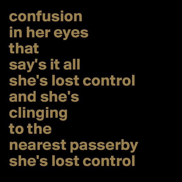 confusion 
in her eyes
that 
say's it all
she's lost control
and she's 
clinging 
to the 
nearest passerby
she's lost control