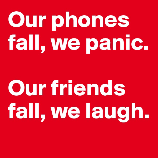 Our phones fall, we panic. 

Our friends fall, we laugh.

