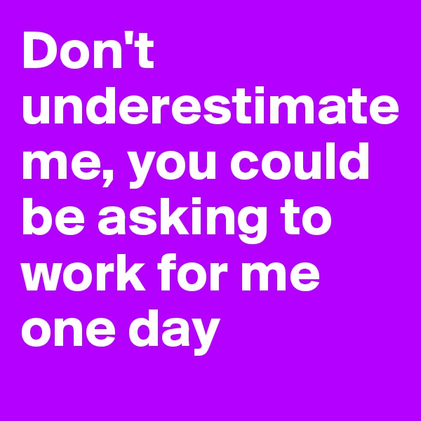 Don't underestimate 
me, you could be asking to work for me one day 