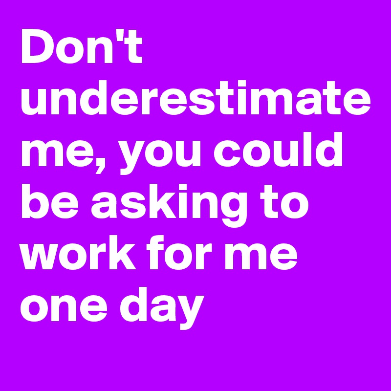 Don't underestimate 
me, you could be asking to work for me one day 